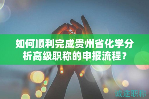 如何顺利完成贵州省化学分析高级职称的申报流程？