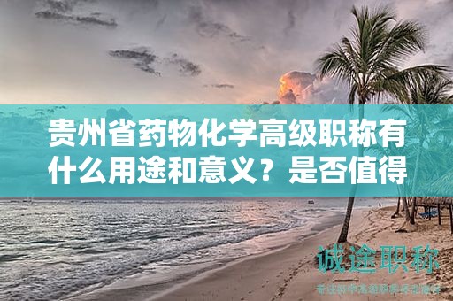 贵州省药物化学高级职称有什么用途和意义？是否值得申请？
