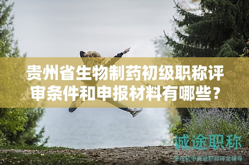 贵州省生物制药初级职称评审条件和申报材料有哪些？