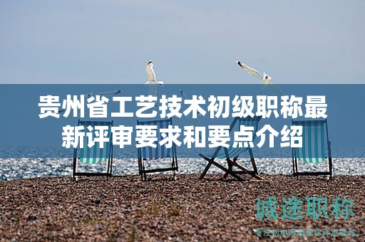 贵州省工艺技术初级职称最新评审要求和要点介绍
