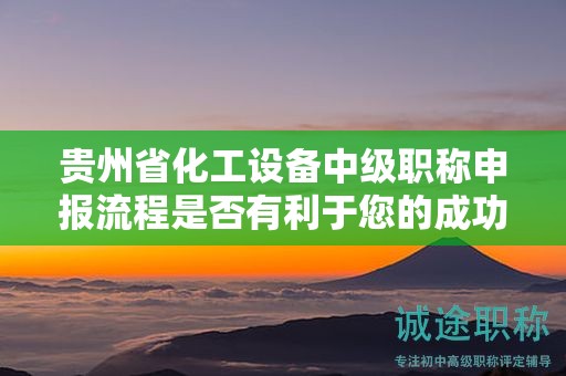 贵州省化工设备中级职称申报流程是否有利于您的成功？