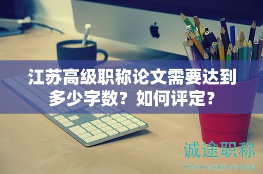 江苏高级职称论文需要达到多少字数？如何评定？