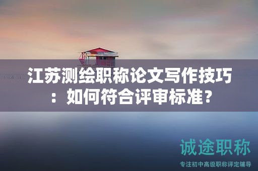 江苏测绘职称论文写作技巧：如何符合评审标准？