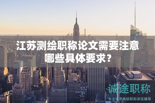 江苏测绘职称论文需要注意哪些具体要求？