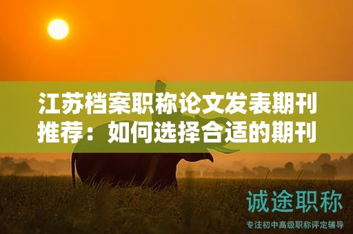 江苏档案职称论文发表期刊推荐：如何选择合适的期刊？