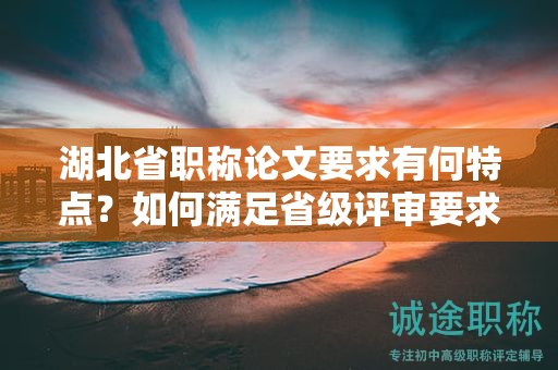 湖北省职称论文要求有何特点？如何满足省级评审要求？