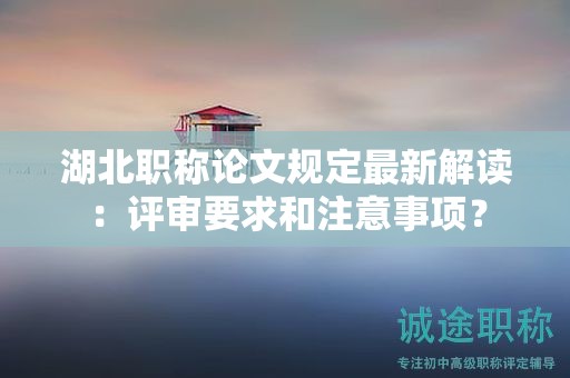 湖北职称论文规定最新解读：评审要求和注意事项？