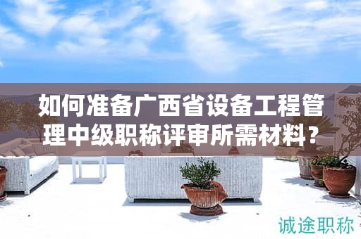 如何准备广西省设备工程管理中级职称评审所需材料？