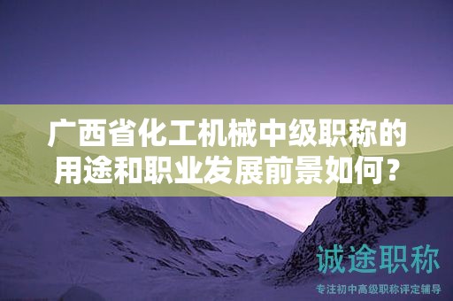 广西省化工机械中级职称的用途和职业发展前景如何？值得申报吗？