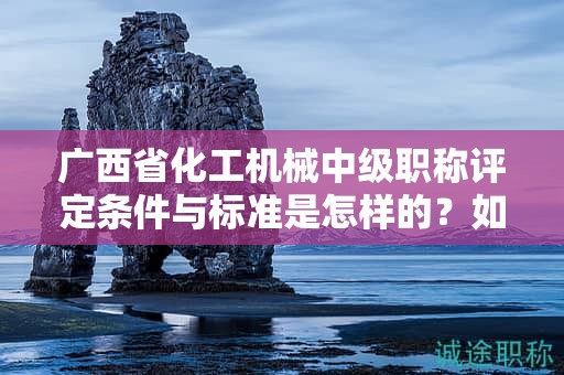 广西省化工机械中级职称评定条件与标准是怎样的？如何提高评定水平？
