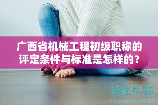 广西省机械工程初级职称的评定条件与标准是怎样的？如何提高评定水平？