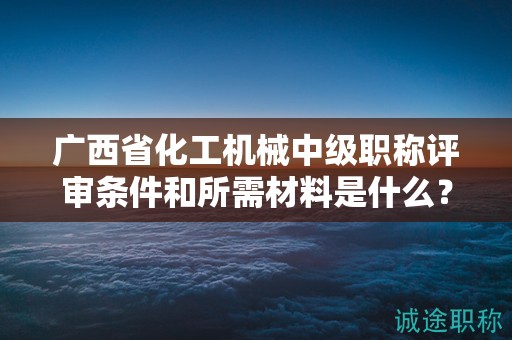 广西省化工机械中级职称评审条件和所需材料是什么？如何准备？