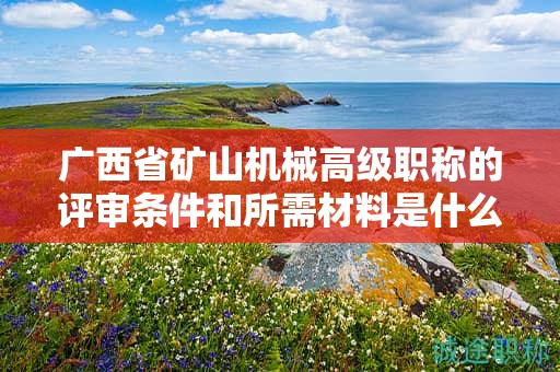 广西省矿山机械高级职称的评审条件和所需材料是什么？如何准备？
