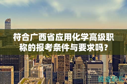 符合广西省应用化学高级职称的报考条件与要求吗？