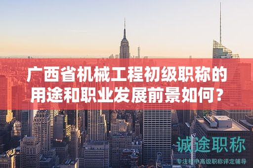 广西省机械工程初级职称的用途和职业发展前景如何？值得申报吗？
