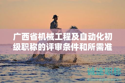 广西省机械工程及自动化初级职称的评审条件和所需准备的材料是什么？如何准备？