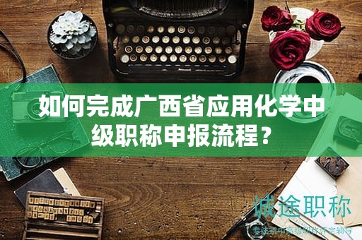 如何完成广西省应用化学中级职称申报流程？