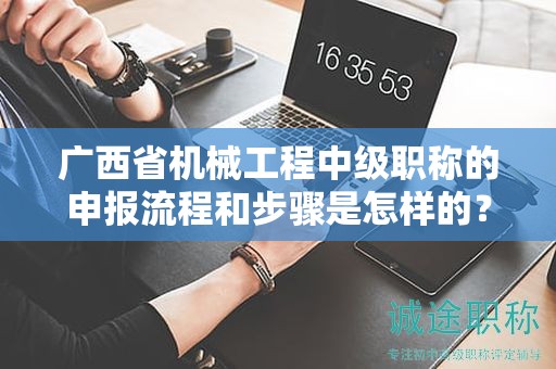 广西省机械工程中级职称的申报流程和步骤是怎样的？需要注意哪些事项？