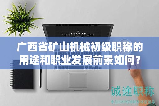 广西省矿山机械初级职称的用途和职业发展前景如何？是否值得申报？