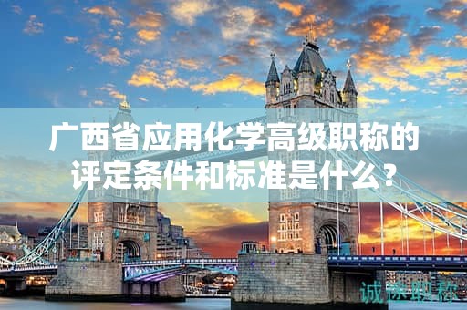 广西省应用化学高级职称的评定条件和标准是什么？