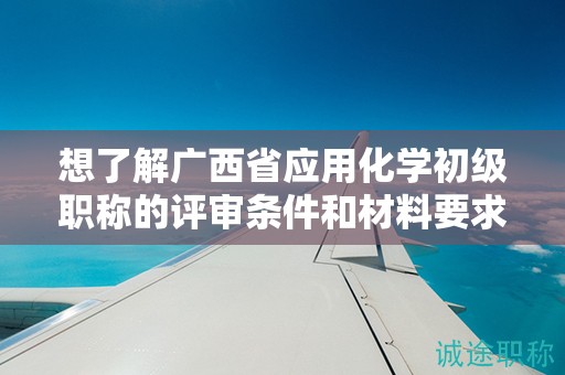 想了解广西省应用化学初级职称的评审条件和材料要求吗？