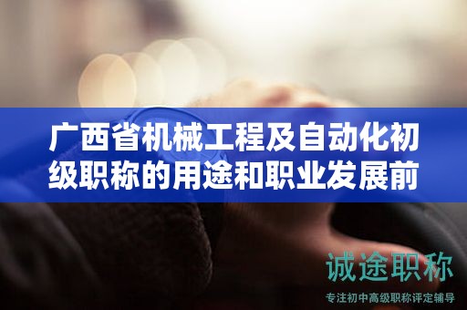 广西省机械工程及自动化初级职称的用途和职业发展前景如何？是否值得申报？