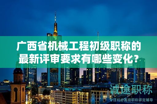 广西省机械工程初级职称的最新评审要求有哪些变化？如何适应新要求？