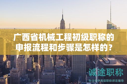广西省机械工程初级职称的申报流程和步骤是怎样的？需要注意哪些事项？