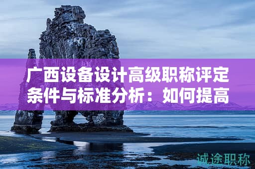 广西设备设计高级职称评定条件与标准分析：如何提高评定水平？