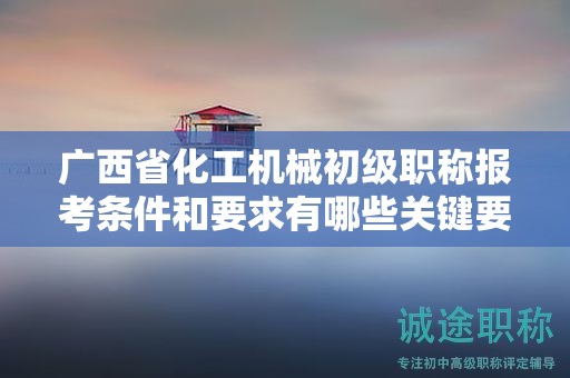 广西省化工机械初级职称报考条件和要求有哪些关键要素？如何满足条件？