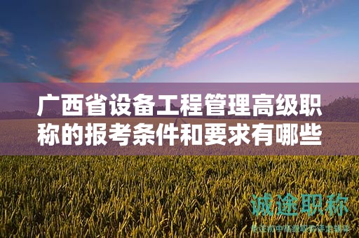 广西省设备工程管理高级职称的报考条件和要求有哪些具体要素？如何满足条件？