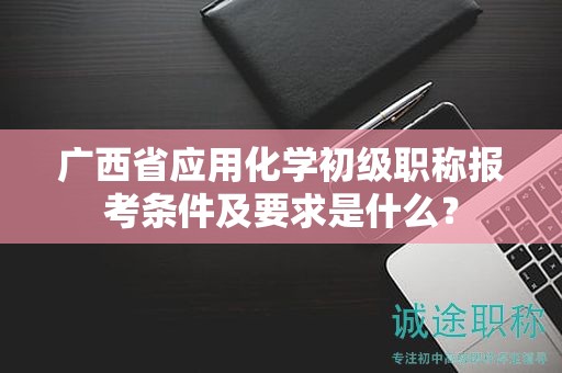 广西省应用化学初级职称报考条件及要求是什么？