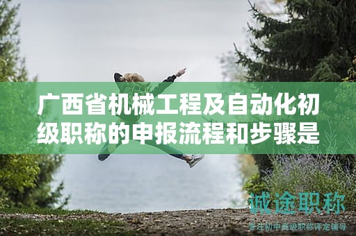 广西省机械工程及自动化初级职称的申报流程和步骤是怎样的？需要注意哪些事项？