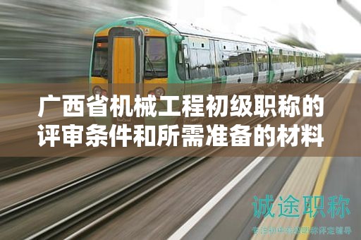 广西省机械工程初级职称的评审条件和所需准备的材料是什么？如何准备？