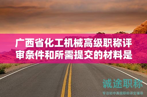 广西省化工机械高级职称评审条件和所需提交的材料是什么？如何准备？