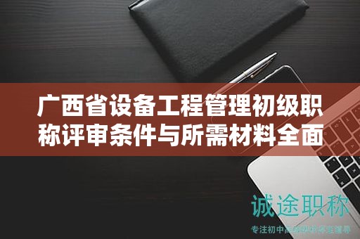 广西省设备工程管理初级职称评审条件与所需材料全面介绍