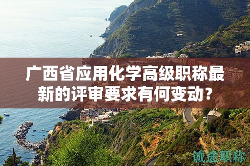 广西省应用化学高级职称最新的评审要求有何变动？