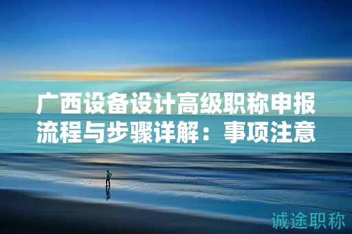 广西设备设计高级职称申报流程与步骤详解：事项注意事项有哪些？