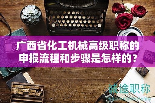 广西省化工机械高级职称的申报流程和步骤是怎样的？需要注意哪些事项？