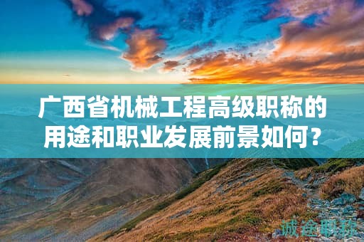广西省机械工程高级职称的用途和职业发展前景如何？值得申报吗？