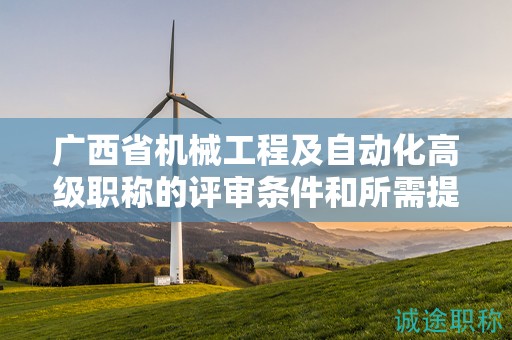 广西省机械工程及自动化高级职称的评审条件和所需提交的材料是什么？如何准备？