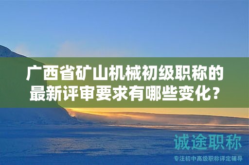 广西省矿山机械初级职称的最新评审要求有哪些变化？如何应对？