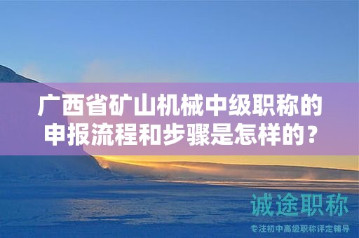广西省矿山机械中级职称的申报流程和步骤是怎样的？需要注意哪些事项？
