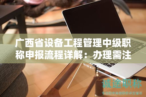 广西省设备工程管理中级职称申报流程详解：办理需注意哪些事项？