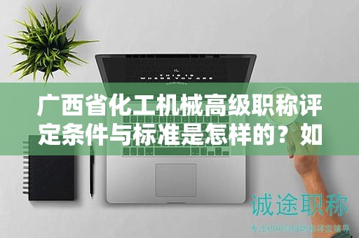 广西省化工机械高级职称评定条件与标准是怎样的？如何提高评定水平？