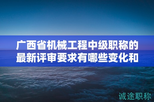 广西省机械工程中级职称的最新评审要求有哪些变化和调整？如何应对？