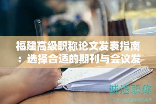福建高级职称论文发表指南：选择合适的期刊与会议发表论文