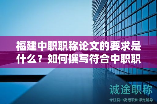 福建中职职称论文的要求是什么？如何撰写符合中职职称评审标准的论文？