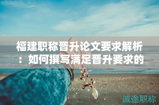 福建职称晋升论文要求解析：如何撰写满足晋升要求的职称论文？
