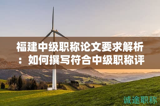 福建中级职称论文要求解析：如何撰写符合中级职称评审的论文要求？